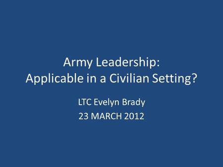 Army Leadership: Applicable in a Civilian Setting? LTC Evelyn Brady 23 MARCH 2012.