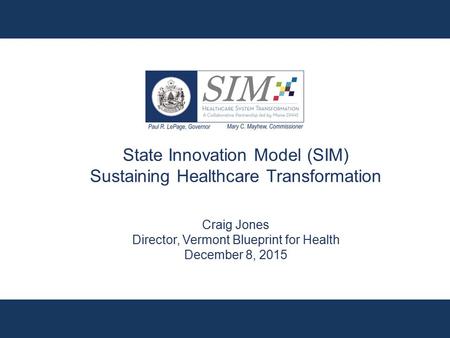 State Innovation Model (SIM) Sustaining Healthcare Transformation Craig Jones Director, Vermont Blueprint for Health December 8, 2015.