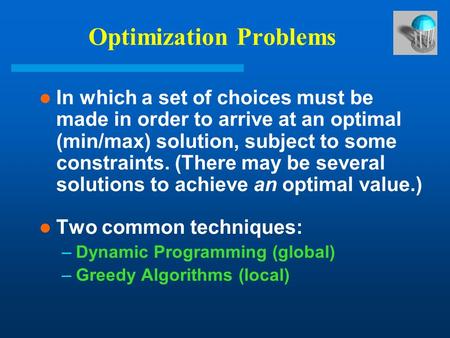 Optimization Problems In which a set of choices must be made in order to arrive at an optimal (min/max) solution, subject to some constraints. (There may.