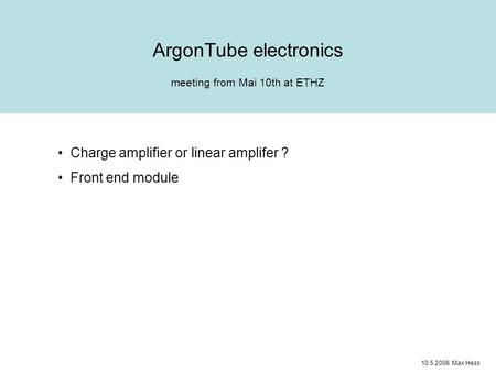Meeting from Mai 10th at ETHZ ArgonTube electronics Charge amplifier or linear amplifer ? Front end module 10.5.2006 Max Hess.
