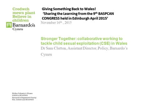 Giving Something Back to Wales! ‘Sharing the Learning from the 9 th BASPCAN CONGRESS held in Edinburgh April 2015’ November 16 th, 2015 Stronger Together:
