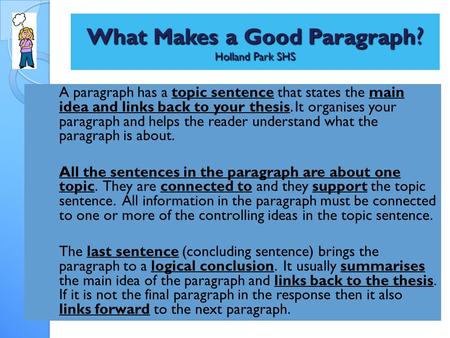 What Makes a Good Paragraph ? Holland Park SHS A paragraph has a topic sentence that states the main idea and links back to your thesis. It organises your.
