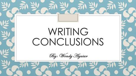 WRITING CONCLUSIONS By: Wendy Aguiar. What is a conclusion? ◦ A conclusion is what you will leave with your reader ◦ It wraps up your essay ◦ It demonstrates.