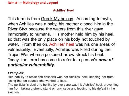 Item #1 -- Mythology and Legend Achilles' Heel This term is from Greek Mythology. According to myth, when Achilles was a baby, his mother dipped him in.