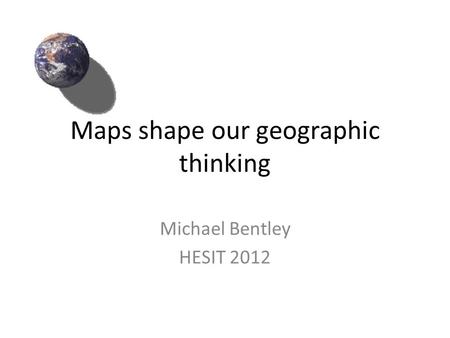 Maps shape our geographic thinking Michael Bentley HESIT 2012.