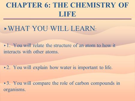 CHAPTER 6: THE CHEMISTRY OF LIFE ▸ WHAT YOU WILL LEARN : ▸ 1. You will relate the structure of an atom to how it interacts with other atoms. ▸ 2. You will.