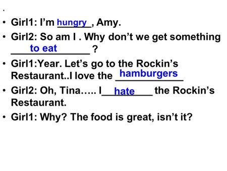 . Girl1: I’m ______, Amy. Girl2: So am I. Why don’t we get something ______________ ? Girl1:Year. Let’s go to the Rockin’s Restaurant..I love the ____________.