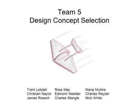 Team 5 Design Concept Selection Trent Lobdell Ross May Maria Mullins Christian Naylor Eamonn Needler Charles Reyzer James Roesch Charles Stangle Nick White.