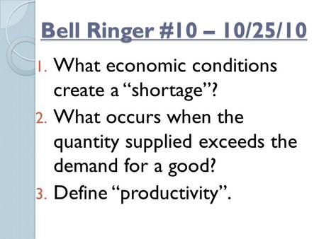 Bell Ringer #10 – 10/25/10 1. What economic conditions create a “shortage”? 2. What occurs when the quantity supplied exceeds the demand for a good? 3.
