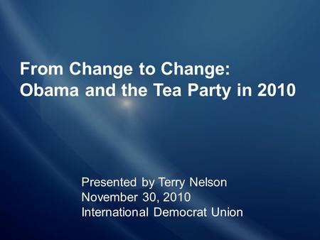 From Change to Change: Obama and the Tea Party in 2010 Presented by Terry Nelson November 30, 2010 International Democrat Union.