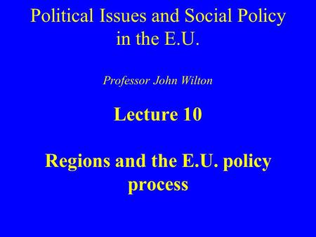 Political Issues and Social Policy in the E.U. Professor John Wilton Lecture 10 Regions and the E.U. policy process.