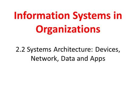 Information Systems in Organizations 2.2 Systems Architecture: Devices, Network, Data and Apps.