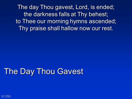 The Day Thou Gavest N°056 The day Thou gavest, Lord, is ended; the darkness falls at Thy behest; to Thee our morning hymns ascended; Thy praise shall hallow.