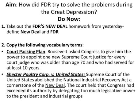 Aim: How did FDR try to solve the problems during the Great Depression? Do Now: 1. Take out the FDR’S NEW DEAL homework from yesterday- define New Deal.