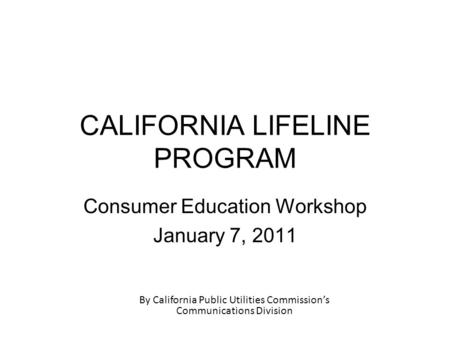 CALIFORNIA LIFELINE PROGRAM Consumer Education Workshop January 7, 2011 By California Public Utilities Commission’s Communications Division.