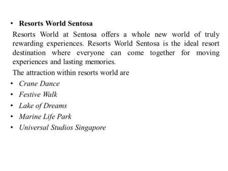 Resorts World Sentosa Resorts World at Sentosa offers a whole new world of truly rewarding experiences. Resorts World Sentosa is the ideal resort destination.
