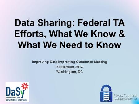Data Sharing: Federal TA Efforts, What We Know & What We Need to Know Improving Data Improving Outcomes Meeting September 2013 Washington, DC 1.