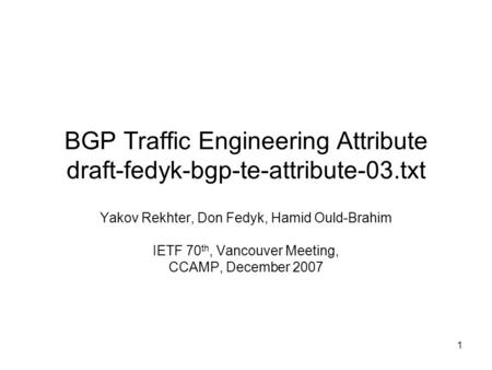 1 BGP Traffic Engineering Attribute draft-fedyk-bgp-te-attribute-03.txt Yakov Rekhter, Don Fedyk, Hamid Ould-Brahim IETF 70 th, Vancouver Meeting, CCAMP,