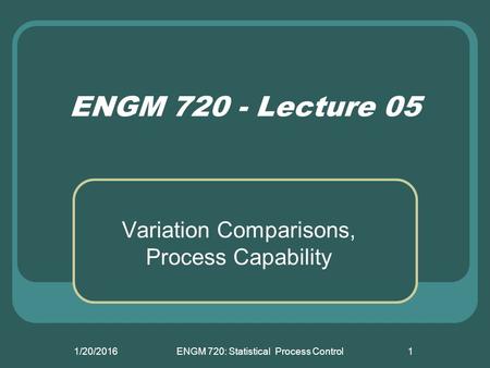 1/20/2016ENGM 720: Statistical Process Control1 ENGM 720 - Lecture 05 Variation Comparisons, Process Capability.