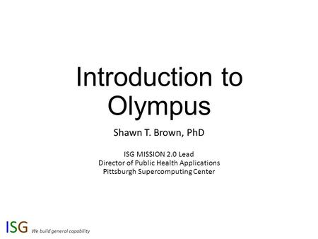 ISG We build general capability Introduction to Olympus Shawn T. Brown, PhD ISG MISSION 2.0 Lead Director of Public Health Applications Pittsburgh Supercomputing.