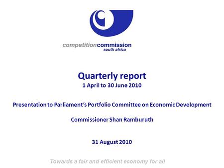 Towards a fair and efficient economy for all Quarterly report 1 April to 30 June 2010 Presentation to Parliament’s Portfolio Committee on Economic Development.