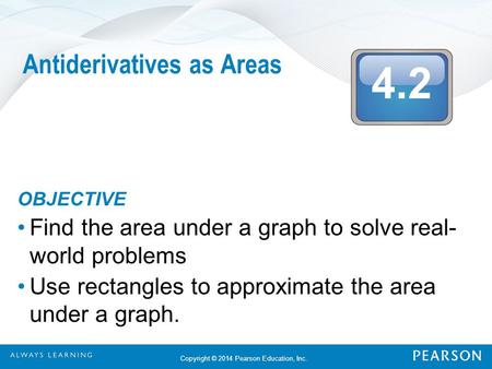 4.2 Copyright © 2014 Pearson Education, Inc. Antiderivatives as Areas OBJECTIVE Find the area under a graph to solve real- world problems Use rectangles.