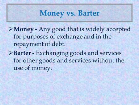 Money vs. Barter Money - Any good that is widely accepted for purposes of exchange and in the repayment of debt. Barter - Exchanging goods and services.