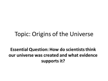 Topic: Origins of the Universe Essential Question: How do scientists think our universe was created and what evidence supports it?