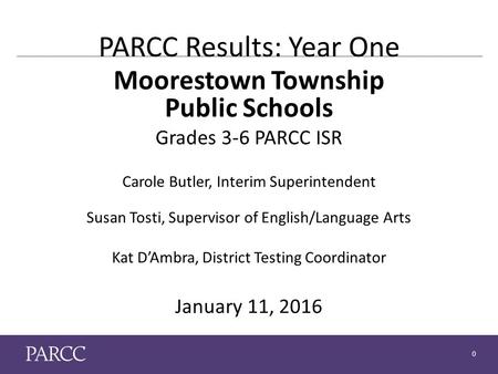 0 PARCC Results: Year One Moorestown Township Public Schools Grades 3-6 PARCC ISR Carole Butler, Interim Superintendent Susan Tosti, Supervisor of English/Language.