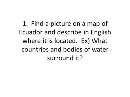 1. Find a picture on a map of Ecuador and describe in English where it is located. Ex) What countries and bodies of water surround it?