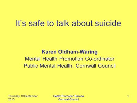 It’s safe to talk about suicide Karen Oldham-Waring Mental Health Promotion Co-ordinator Public Mental Health, Cornwall Council Thursday, 10 September.