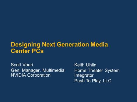 Designing Next Generation Media Center PCs Scott Vouri Gen. Manager, Multimedia NVIDIA Corporation Keith Uhlin Home Theater System Integrator Push To Play,