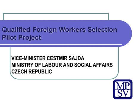 Qualified Foreign Workers Selection Pilot Project VICE-MINISTER CESTMIR SAJDA MINISTRY OF LABOUR AND SOCIAL AFFAIRS CZECH REPUBLIC.