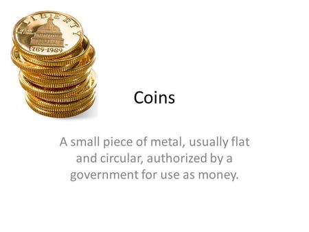 Coins A small piece of metal, usually flat and circular, authorized by a government for use as money.