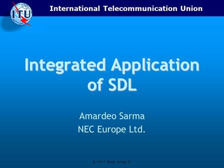 International Telecommunication Union © ITU-T Study Group 17 Integrated Application of SDL Amardeo Sarma NEC Europe Ltd.
