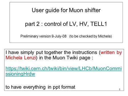 1 User guide for Muon shifter part 2 : control of LV, HV, TELL1 Preliminary version 9-July-08 (to be checked by Michela) I have simply put together the.