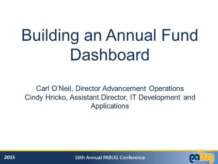 2015 16th Annual PABUG Conference Building an Annual Fund Dashboard Carl O’Neil, Director Advancement Operations Cindy Hricko, Assistant Director, IT Development.