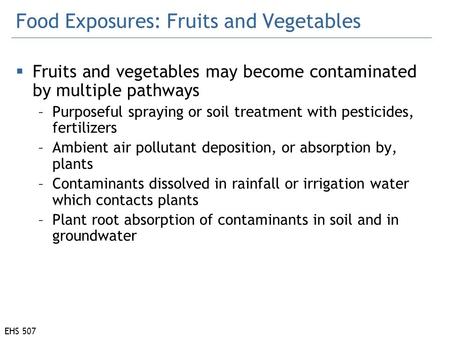 EHS 507 Food Exposures: Fruits and Vegetables  Fruits and vegetables may become contaminated by multiple pathways –Purposeful spraying or soil treatment.