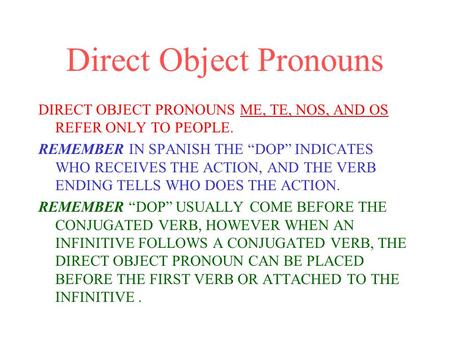 Direct Object Pronouns DIRECT OBJECT PRONOUNS ME, TE, NOS, AND OS REFER ONLY TO PEOPLE. REMEMBER IN SPANISH THE “DOP” INDICATES WHO RECEIVES THE ACTION,