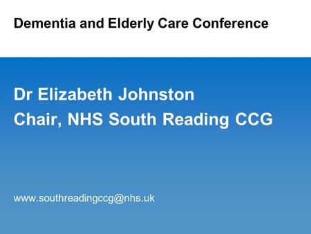 Dementia and Elderly Care Conference Dr Elizabeth Johnston Chair, NHS South Reading CCG