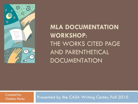 MLA DOCUMENTATION WORKSHOP: THE WORKS CITED PAGE AND PARENTHETICAL DOCUMENTATION Presented by the CASA Writing Center, Fall 2010 Created by: Chelsea Perez.