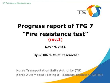 Progress report of TFG 7 “Fire resistance test” (rev.1) Nov 19, 2014 Korea Transportation Safty Authority (TS) Korea Automobile Testing & Research Institute.