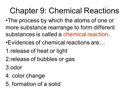 Chapter 9: Chemical Reactions The process by which the atoms of one or more substance rearrange to form different substances is called a chemical reaction.