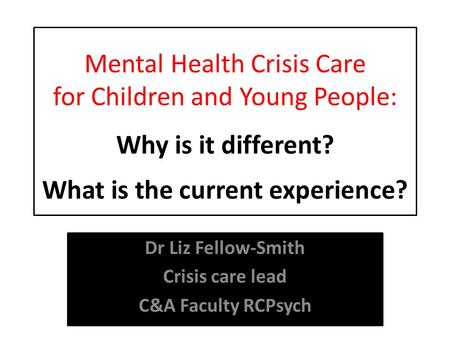 Mental Health Crisis Care for Children and Young People: Why is it different? What is the current experience? Dr Liz Fellow-Smith Crisis care lead C&A.