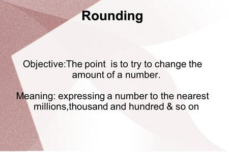 Rounding Objective:The point is to try to change the amount of a number. Meaning: expressing a number to the nearest millions,thousand and hundred & so.