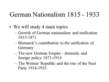German Nationalism 1815 - 1933 We will study 4 main topics –Growth of German nationalism and unification 1815-1871 –Bismarck’s contribution to the unification.