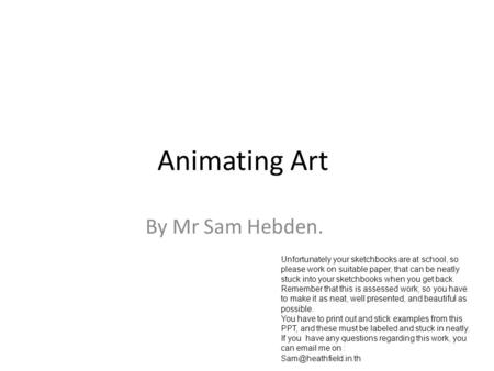 Animating Art By Mr Sam Hebden. Unfortunately your sketchbooks are at school, so please work on suitable paper, that can be neatly stuck into your sketchbooks.