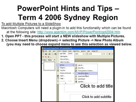 PowerPoint Hints and Tips – Term 4 2006 Sydney Region To add Multiple Pictures to a SlideShow Macintosh Computers will need a plugin-in to add this functionality.