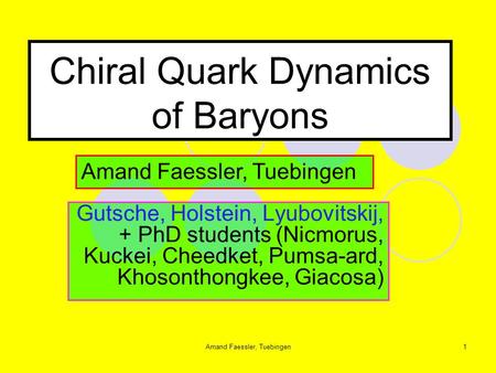 Amand Faessler, Tuebingen1 Chiral Quark Dynamics of Baryons Gutsche, Holstein, Lyubovitskij, + PhD students (Nicmorus, Kuckei, Cheedket, Pumsa-ard, Khosonthongkee,