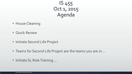 COPYRIGHT TOM SULZER © 2015 IS 455 Oct 1, 2015 Agenda House Cleaning Quick Review Initiate Second Life Project Teams for Second Life Project are the teams.